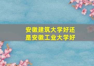 安徽建筑大学好还是安徽工业大学好