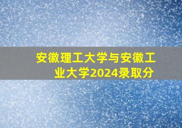 安徽理工大学与安徽工业大学2024录取分