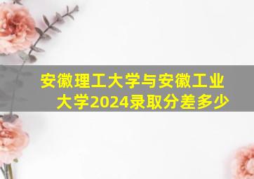 安徽理工大学与安徽工业大学2024录取分差多少