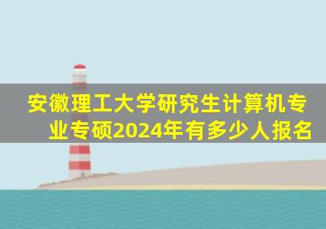 安徽理工大学研究生计算机专业专硕2024年有多少人报名