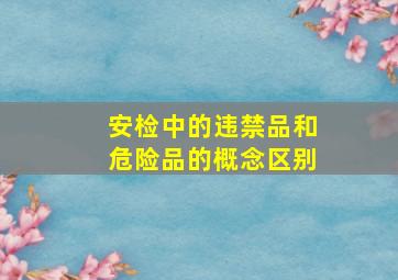 安检中的违禁品和危险品的概念区别