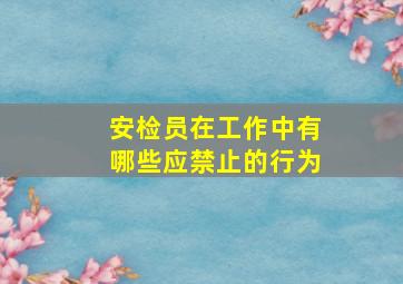 安检员在工作中有哪些应禁止的行为