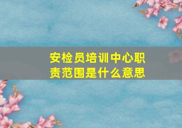 安检员培训中心职责范围是什么意思