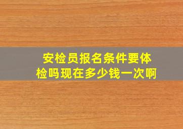 安检员报名条件要体检吗现在多少钱一次啊