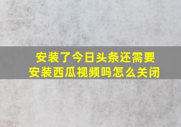 安装了今日头条还需要安装西瓜视频吗怎么关闭