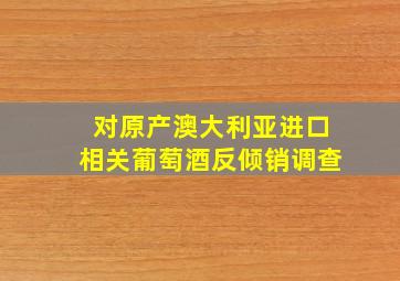 对原产澳大利亚进口相关葡萄酒反倾销调查