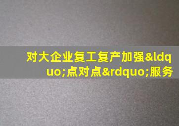 对大企业复工复产加强“点对点”服务