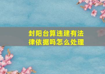 封阳台算违建有法律依据吗怎么处理