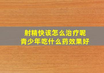 射精快该怎么治疗呢青少年吃什么药效果好