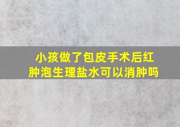 小孩做了包皮手术后红肿泡生理盐水可以消肿吗