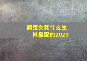 属猪女和什么生肖最配的2023