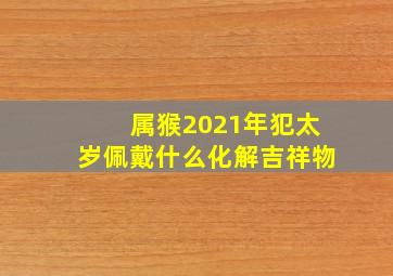 属猴2021年犯太岁佩戴什么化解吉祥物