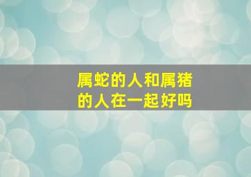 属蛇的人和属猪的人在一起好吗