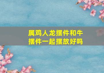 属鸡人龙摆件和牛摆件一起摆放好吗