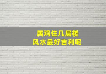 属鸡住几层楼风水最好吉利呢