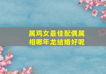 属鸡女最佳配偶属相哪年龙结婚好呢