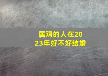 属鸡的人在2023年好不好结婚