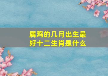 属鸡的几月出生最好十二生肖是什么