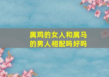 属鸡的女人和属马的男人相配吗好吗