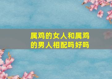 属鸡的女人和属鸡的男人相配吗好吗