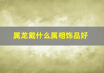 属龙戴什么属相饰品好