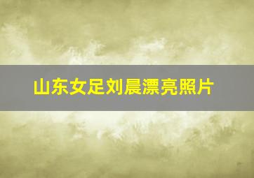 山东女足刘晨漂亮照片