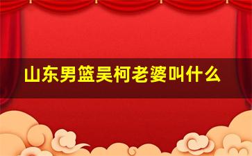 山东男篮吴柯老婆叫什么