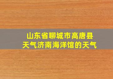 山东省聊城市高唐县天气济南海洋馆的天气