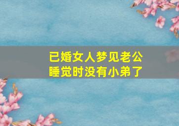 已婚女人梦见老公睡觉时没有小弟了