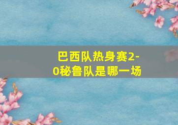 巴西队热身赛2-0秘鲁队是哪一场