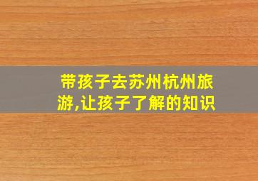 带孩子去苏州杭州旅游,让孩子了解的知识