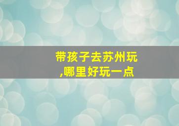 带孩子去苏州玩,哪里好玩一点