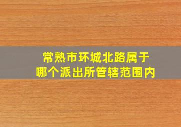 常熟市环城北路属于哪个派出所管辖范围内