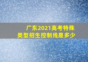 广东2021高考特殊类型招生控制线是多少