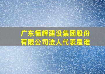 广东恒辉建设集团股份有限公司法人代表是谁