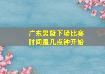 广东男篮下场比赛时间是几点钟开始