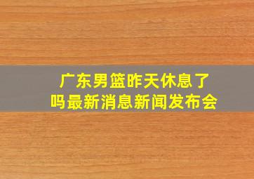 广东男篮昨天休息了吗最新消息新闻发布会