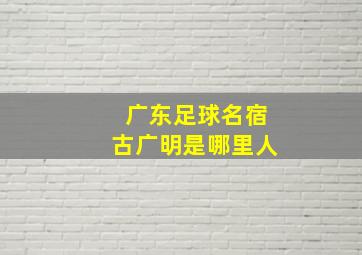 广东足球名宿古广明是哪里人