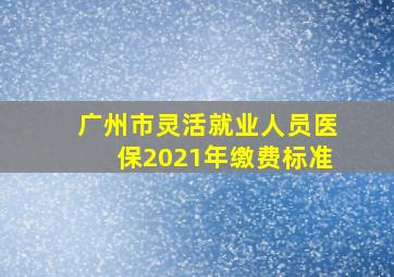 广州市灵活就业人员医保2021年缴费标准