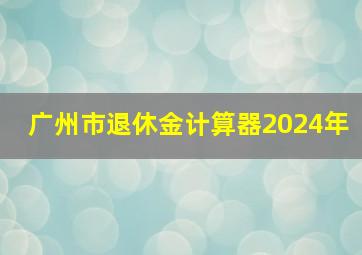 广州市退休金计算器2024年