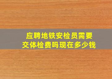 应聘地铁安检员需要交体检费吗现在多少钱