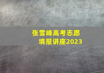 张雪峰高考志愿填报讲座2023