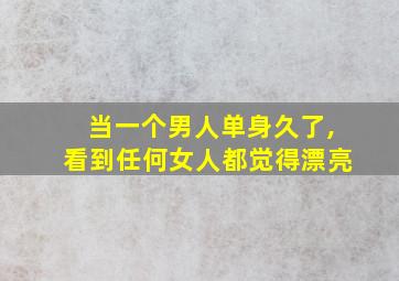 当一个男人单身久了,看到任何女人都觉得漂亮