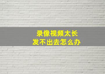 录像视频太长发不出去怎么办