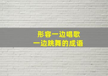 形容一边唱歌一边跳舞的成语