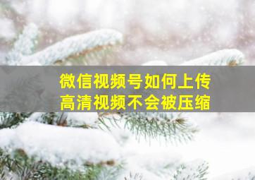 微信视频号如何上传高清视频不会被压缩