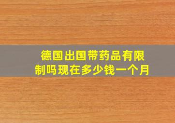 德国出国带药品有限制吗现在多少钱一个月