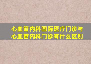 心血管内科国际医疗门诊与心血管内科门诊有什么区别