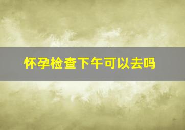 怀孕检查下午可以去吗