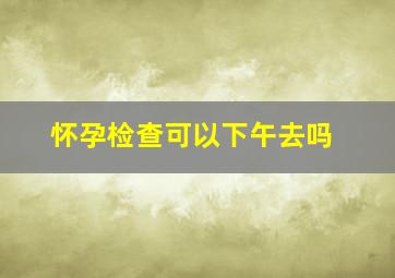 怀孕检查可以下午去吗